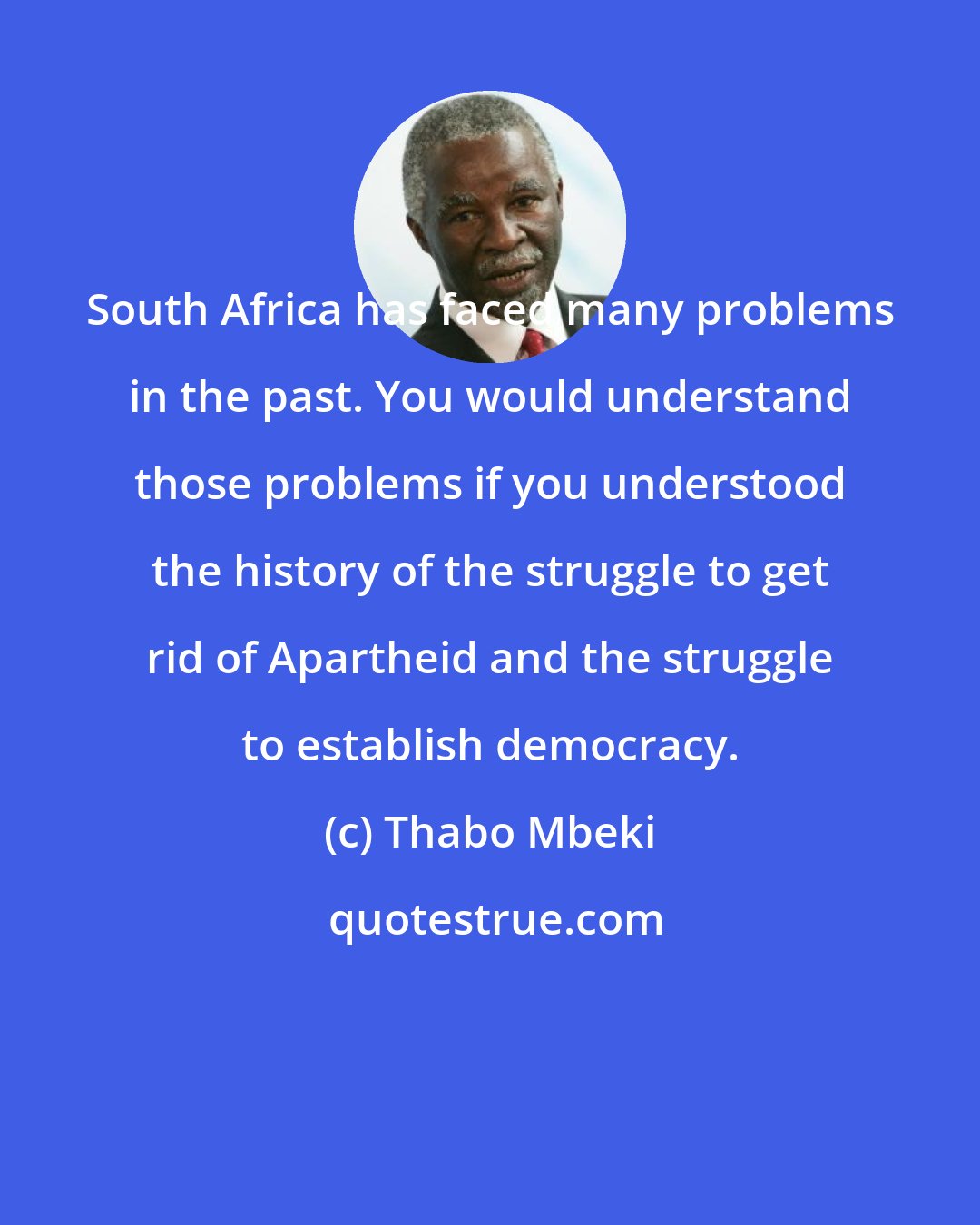 Thabo Mbeki: South Africa has faced many problems in the past. You would understand those problems if you understood the history of the struggle to get rid of Apartheid and the struggle to establish democracy.