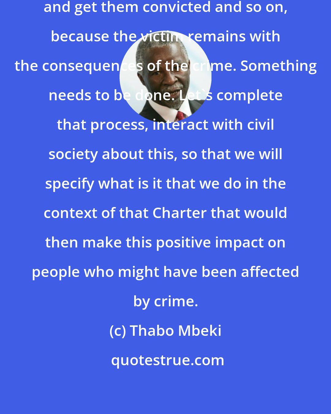 Thabo Mbeki: That it is not enough to catch a criminal and get them convicted and so on, because the victim remains with the consequences of the crime. Something needs to be done. Let's complete that process, interact with civil society about this, so that we will specify what is it that we do in the context of that Charter that would then make this positive impact on people who might have been affected by crime.