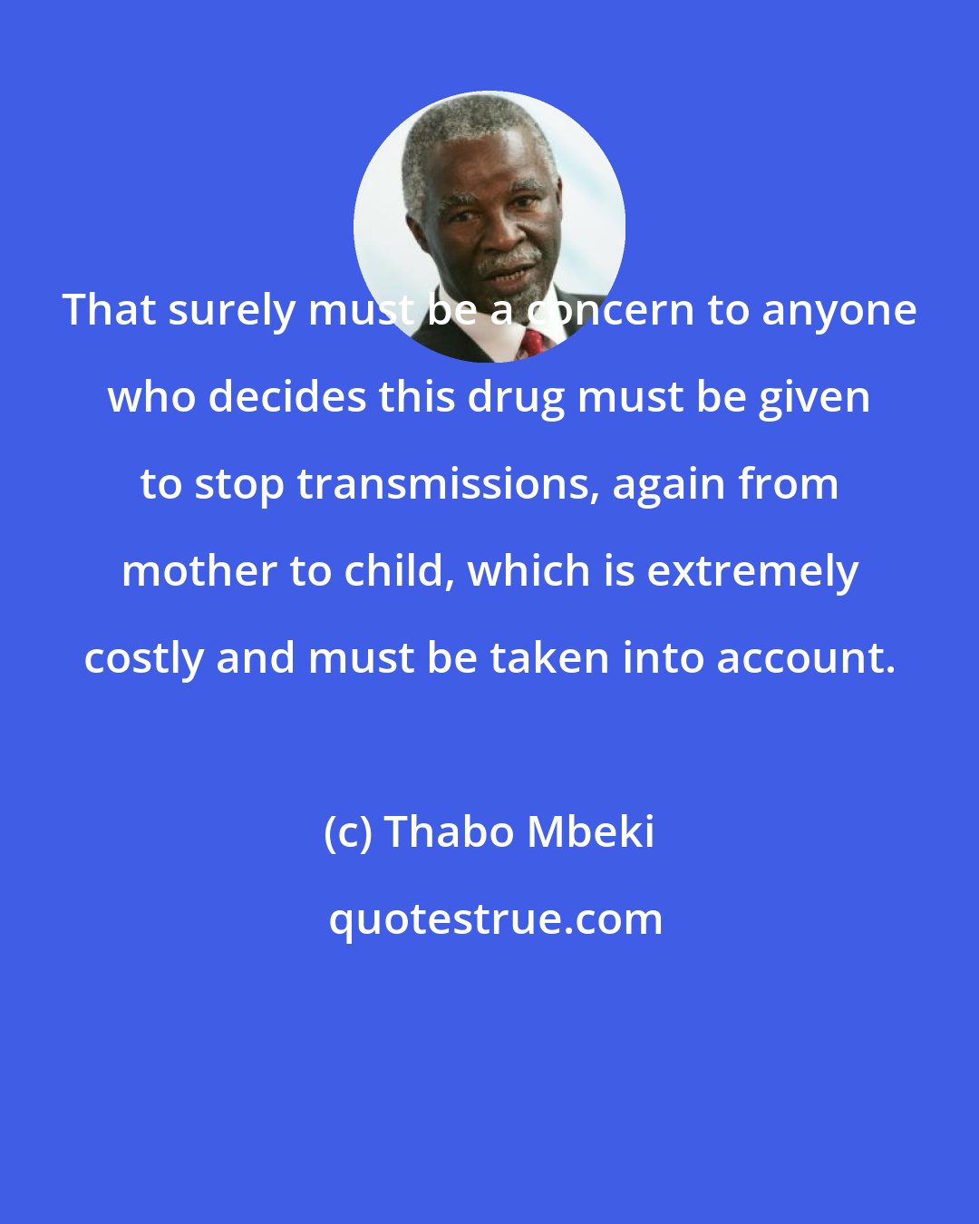 Thabo Mbeki: That surely must be a concern to anyone who decides this drug must be given to stop transmissions, again from mother to child, which is extremely costly and must be taken into account.