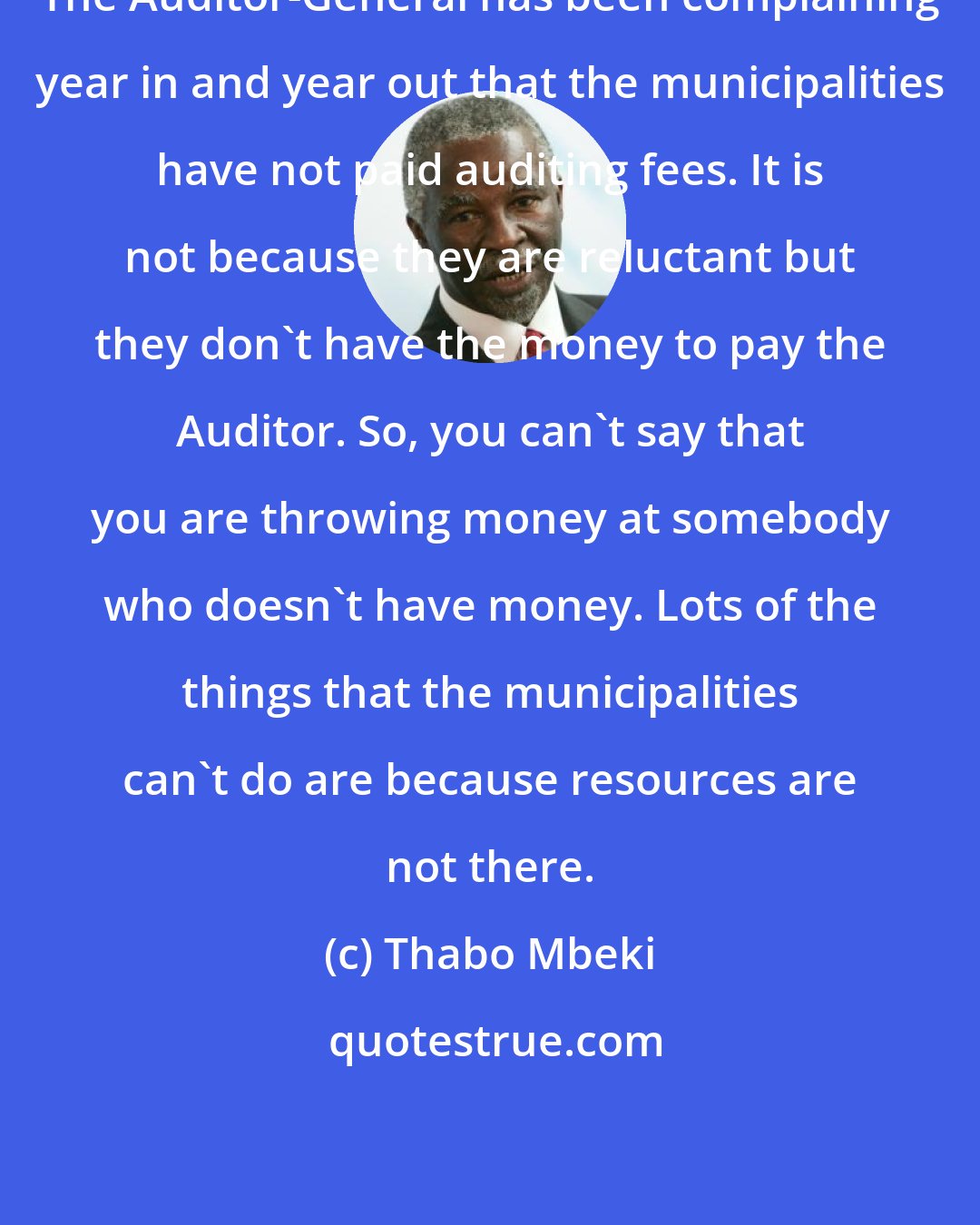 Thabo Mbeki: The Auditor-General has been complaining year in and year out that the municipalities have not paid auditing fees. It is not because they are reluctant but they don't have the money to pay the Auditor. So, you can't say that you are throwing money at somebody who doesn't have money. Lots of the things that the municipalities can't do are because resources are not there.