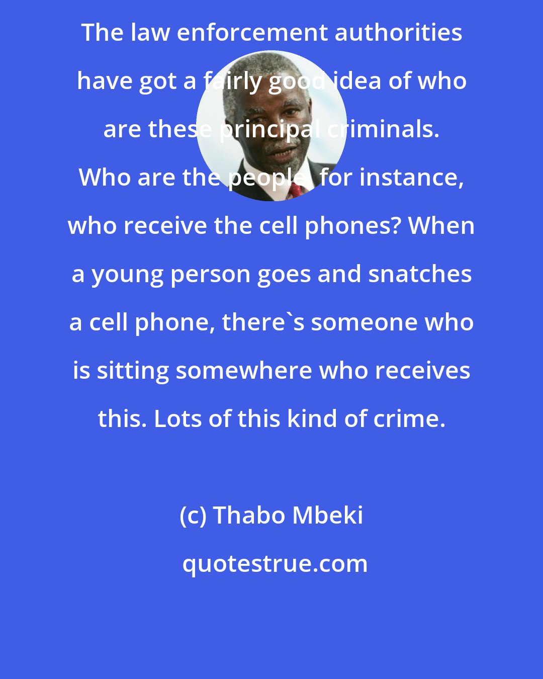 Thabo Mbeki: The law enforcement authorities have got a fairly good idea of who are these principal criminals. Who are the people, for instance, who receive the cell phones? When a young person goes and snatches a cell phone, there's someone who is sitting somewhere who receives this. Lots of this kind of crime.