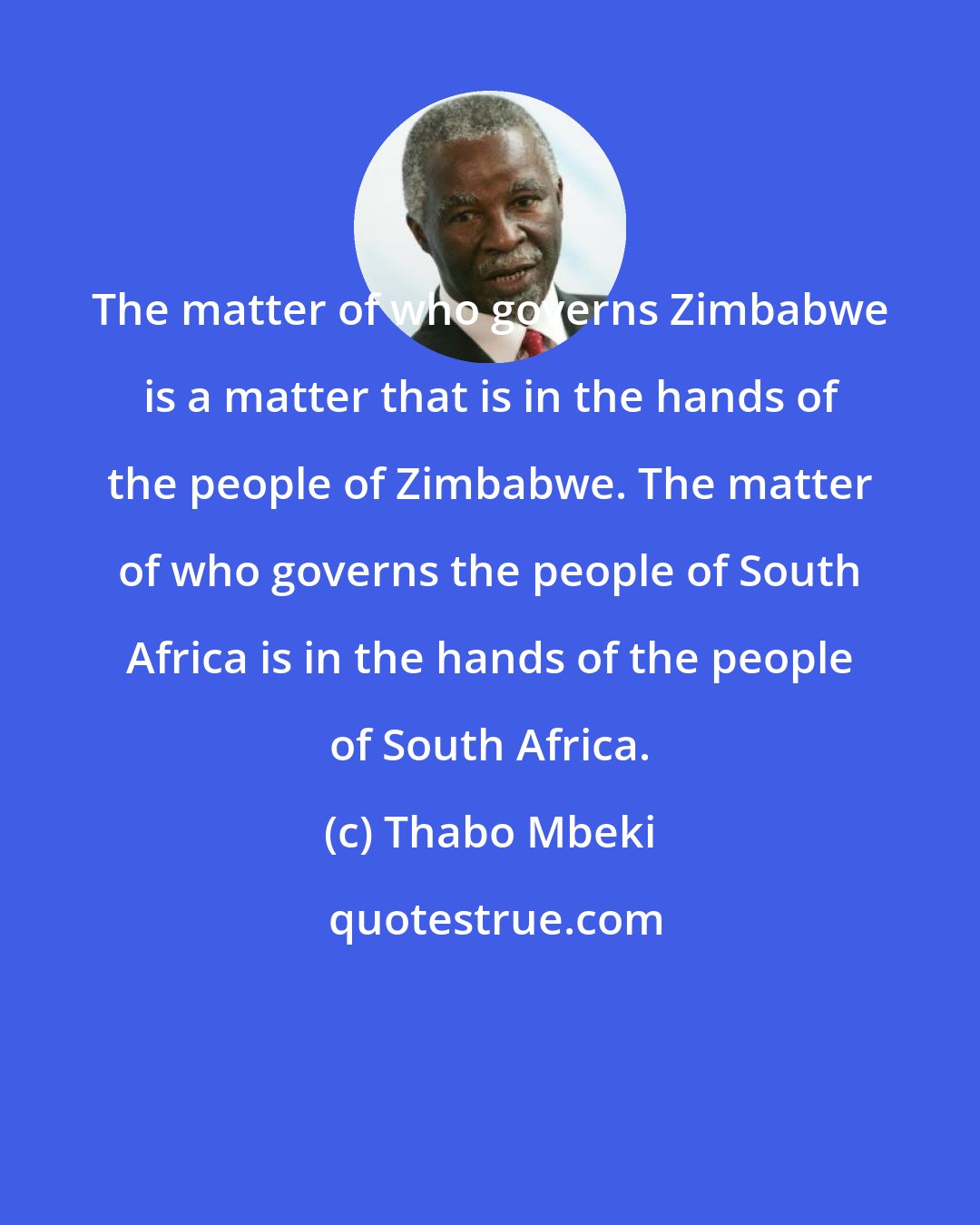 Thabo Mbeki: The matter of who governs Zimbabwe is a matter that is in the hands of the people of Zimbabwe. The matter of who governs the people of South Africa is in the hands of the people of South Africa.