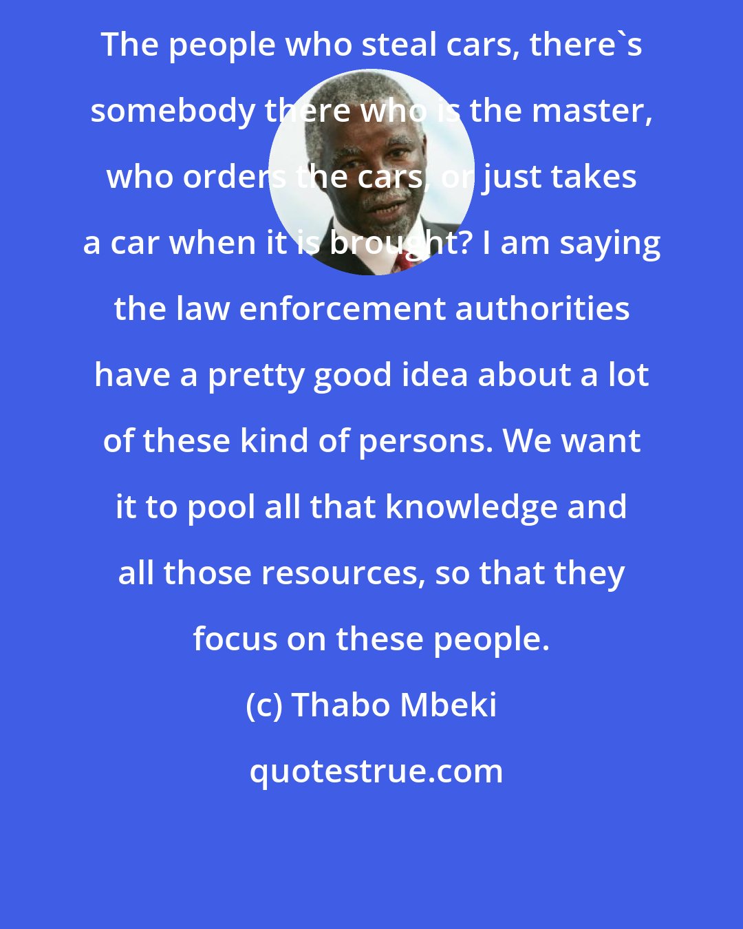 Thabo Mbeki: The people who steal cars, there's somebody there who is the master, who orders the cars, or just takes a car when it is brought? I am saying the law enforcement authorities have a pretty good idea about a lot of these kind of persons. We want it to pool all that knowledge and all those resources, so that they focus on these people.