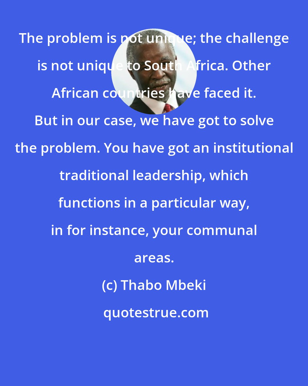 Thabo Mbeki: The problem is not unique; the challenge is not unique to South Africa. Other African countries have faced it. But in our case, we have got to solve the problem. You have got an institutional traditional leadership, which functions in a particular way, in for instance, your communal areas.