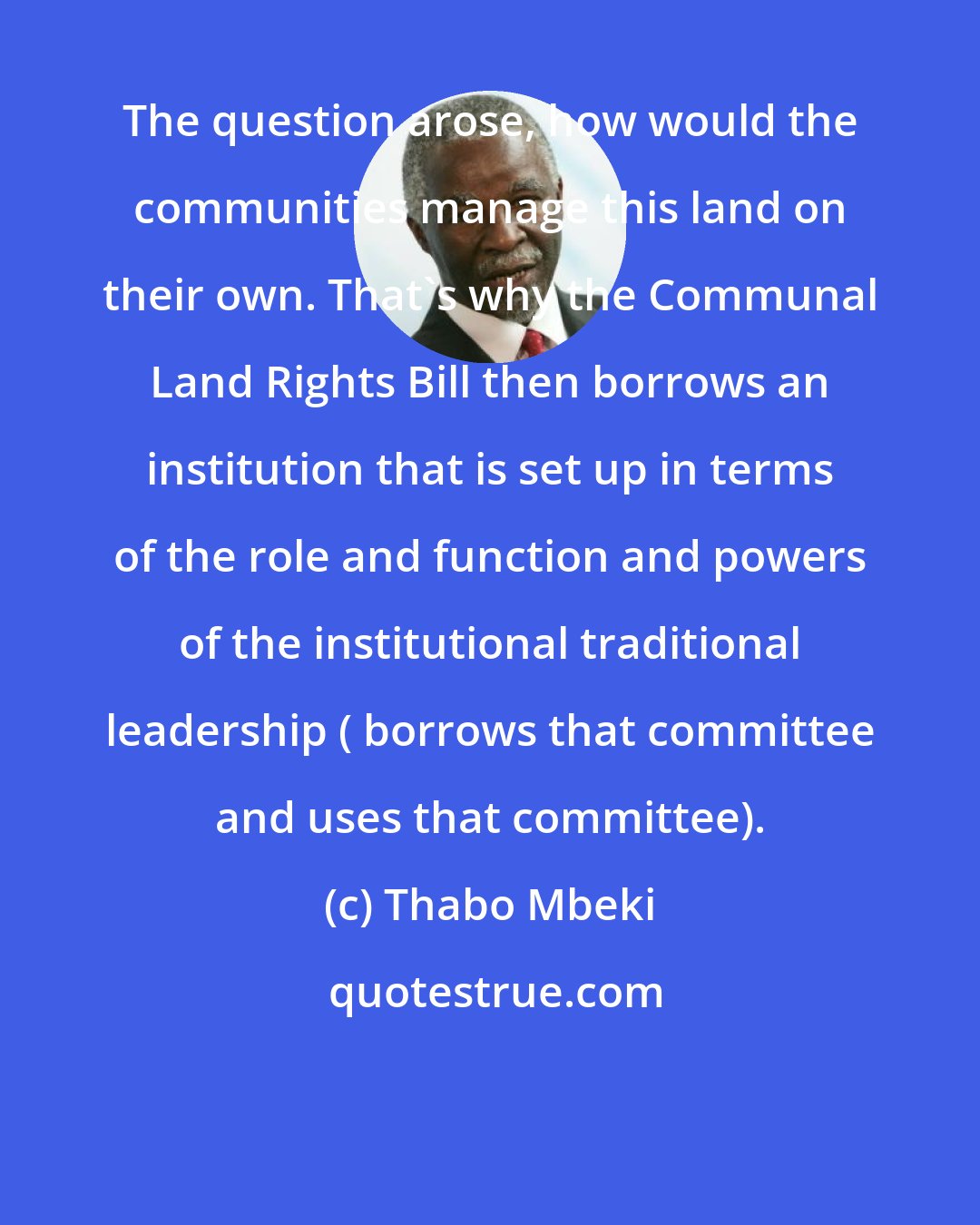 Thabo Mbeki: The question arose, how would the communities manage this land on their own. That's why the Communal Land Rights Bill then borrows an institution that is set up in terms of the role and function and powers of the institutional traditional leadership ( borrows that committee and uses that committee).