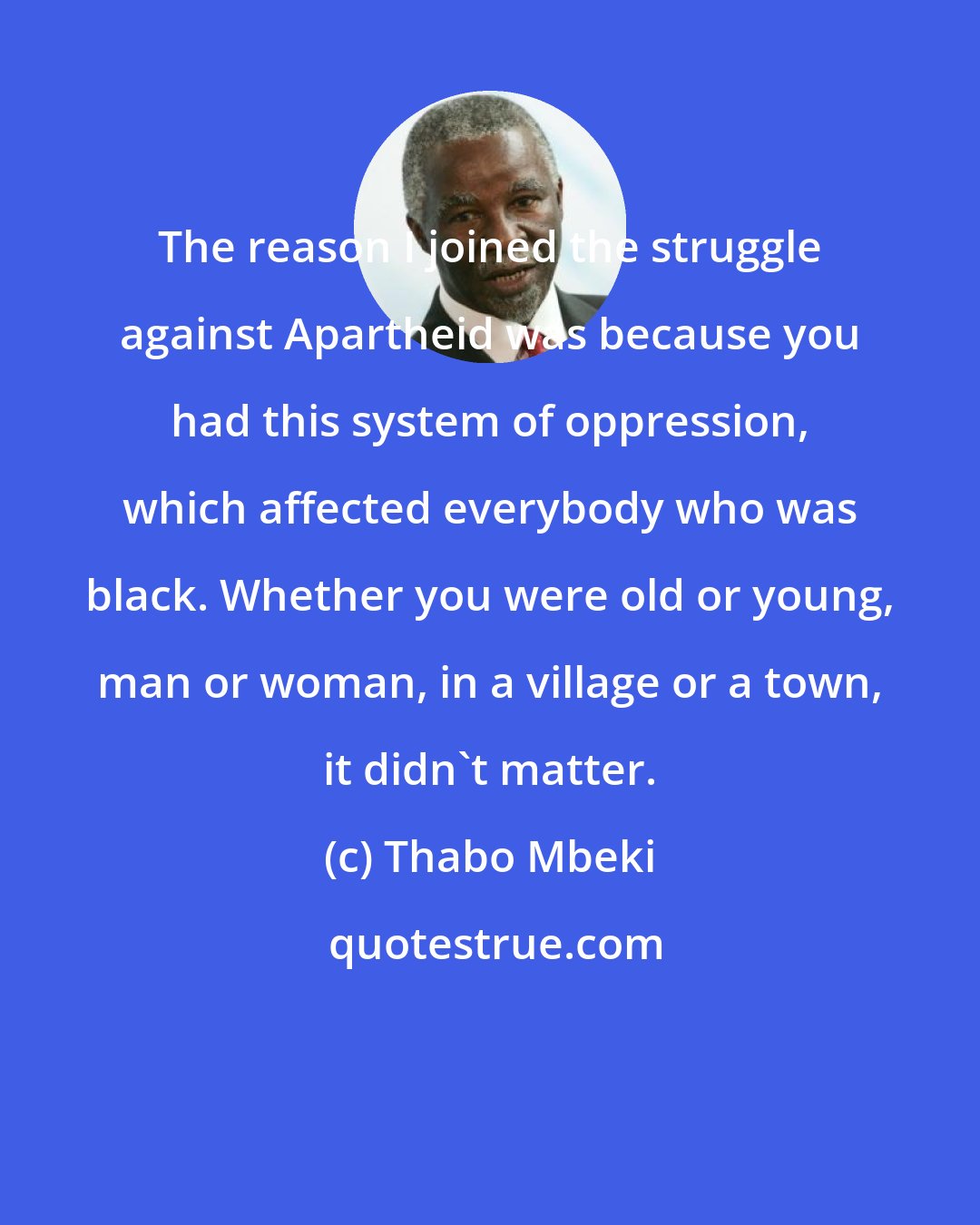 Thabo Mbeki: The reason I joined the struggle against Apartheid was because you had this system of oppression, which affected everybody who was black. Whether you were old or young, man or woman, in a village or a town, it didn't matter.