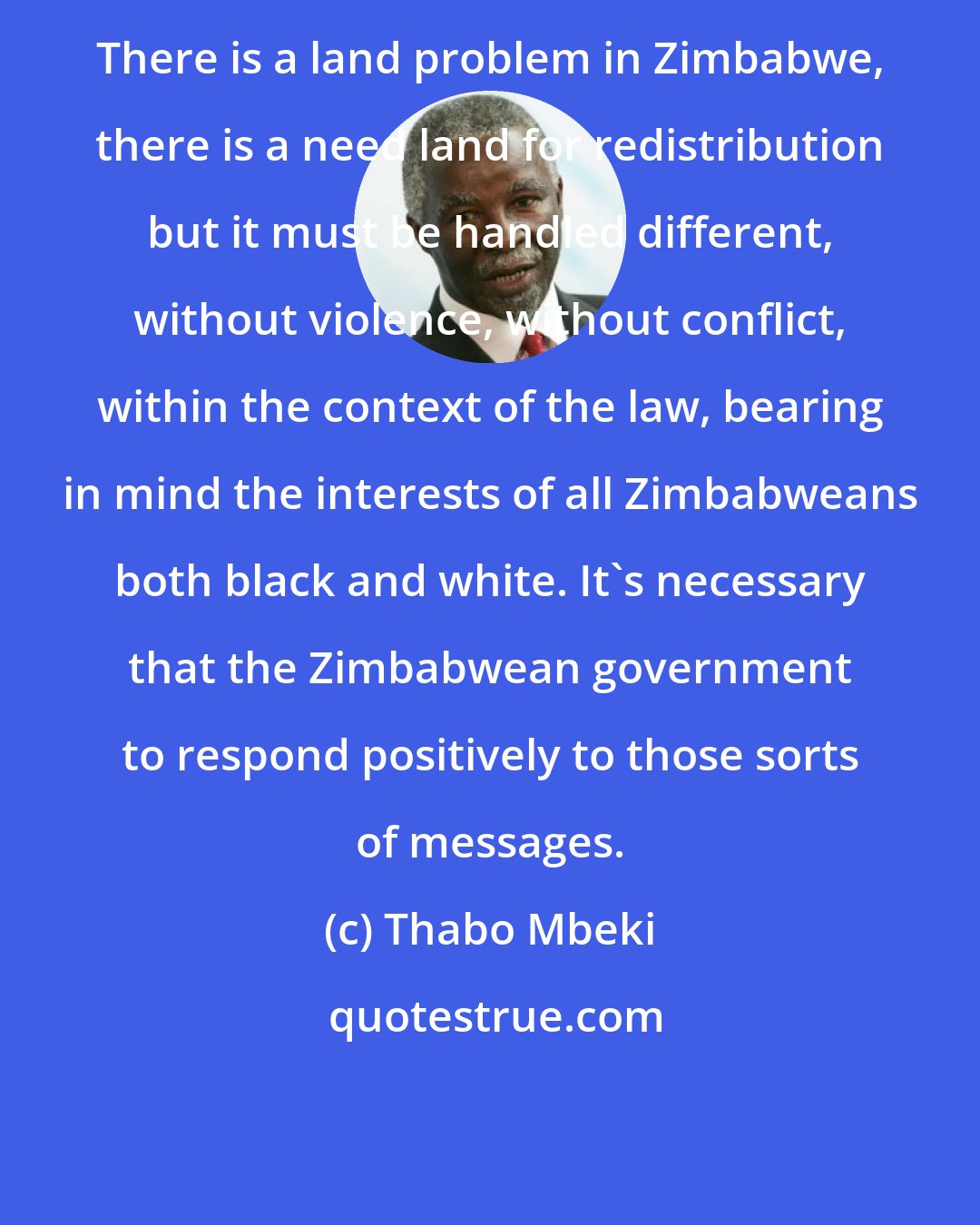 Thabo Mbeki: There is a land problem in Zimbabwe, there is a need land for redistribution but it must be handled different, without violence, without conflict, within the context of the law, bearing in mind the interests of all Zimbabweans both black and white. It's necessary that the Zimbabwean government to respond positively to those sorts of messages.