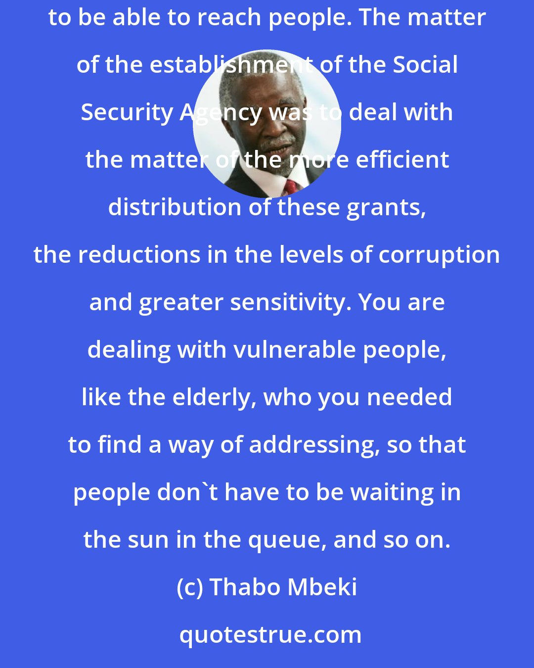 Thabo Mbeki: We are continuously looking at the question of increasing the capacity of Home Affairs and that is why Home Affairs introduced mobile units, to be able to reach people. The matter of the establishment of the Social Security Agency was to deal with the matter of the more efficient distribution of these grants, the reductions in the levels of corruption and greater sensitivity. You are dealing with vulnerable people, like the elderly, who you needed to find a way of addressing, so that people don't have to be waiting in the sun in the queue, and so on.