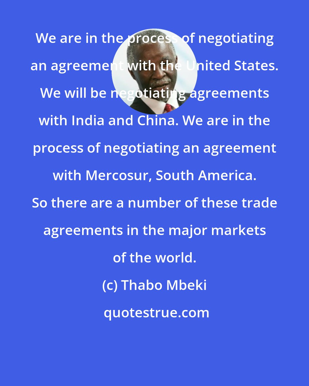 Thabo Mbeki: We are in the process of negotiating an agreement with the United States. We will be negotiating agreements with India and China. We are in the process of negotiating an agreement with Mercosur, South America. So there are a number of these trade agreements in the major markets of the world.