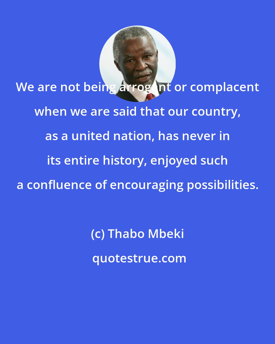 Thabo Mbeki: We are not being arrogant or complacent when we are said that our country, as a united nation, has never in its entire history, enjoyed such a confluence of encouraging possibilities.