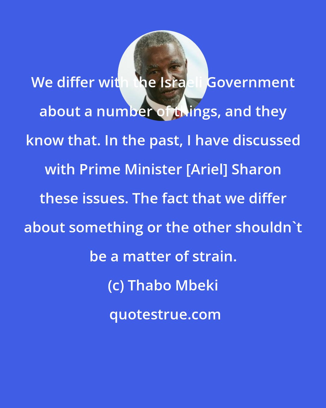 Thabo Mbeki: We differ with the Israeli Government about a number of things, and they know that. In the past, I have discussed with Prime Minister [Ariel] Sharon these issues. The fact that we differ about something or the other shouldn't be a matter of strain.