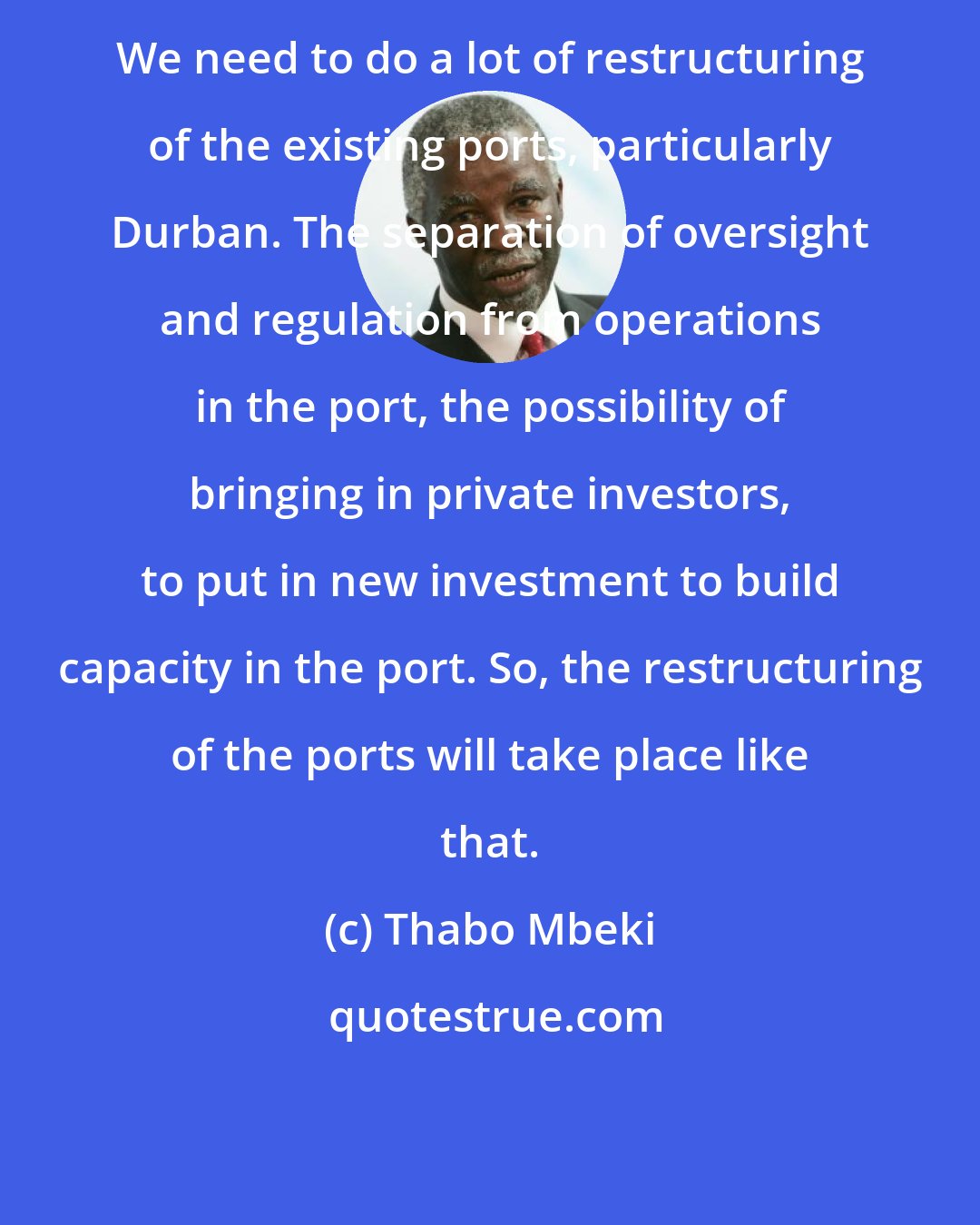 Thabo Mbeki: We need to do a lot of restructuring of the existing ports, particularly Durban. The separation of oversight and regulation from operations in the port, the possibility of bringing in private investors, to put in new investment to build capacity in the port. So, the restructuring of the ports will take place like that.