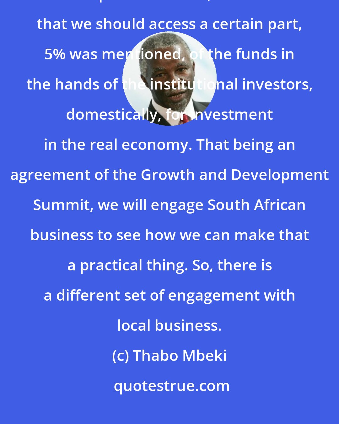 Thabo Mbeki: We raised the matter of an agreement that was reached at the Growth and Development Summit, which was that we should access a certain part, 5% was mentioned, of the funds in the hands of the institutional investors, domestically, for investment in the real economy. That being an agreement of the Growth and Development Summit, we will engage South African business to see how we can make that a practical thing. So, there is a different set of engagement with local business.