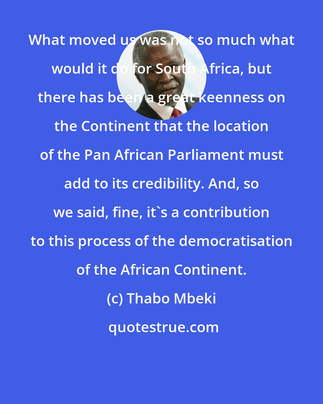 Thabo Mbeki: What moved us was not so much what would it do for South Africa, but there has been a great keenness on the Continent that the location of the Pan African Parliament must add to its credibility. And, so we said, fine, it's a contribution to this process of the democratisation of the African Continent.