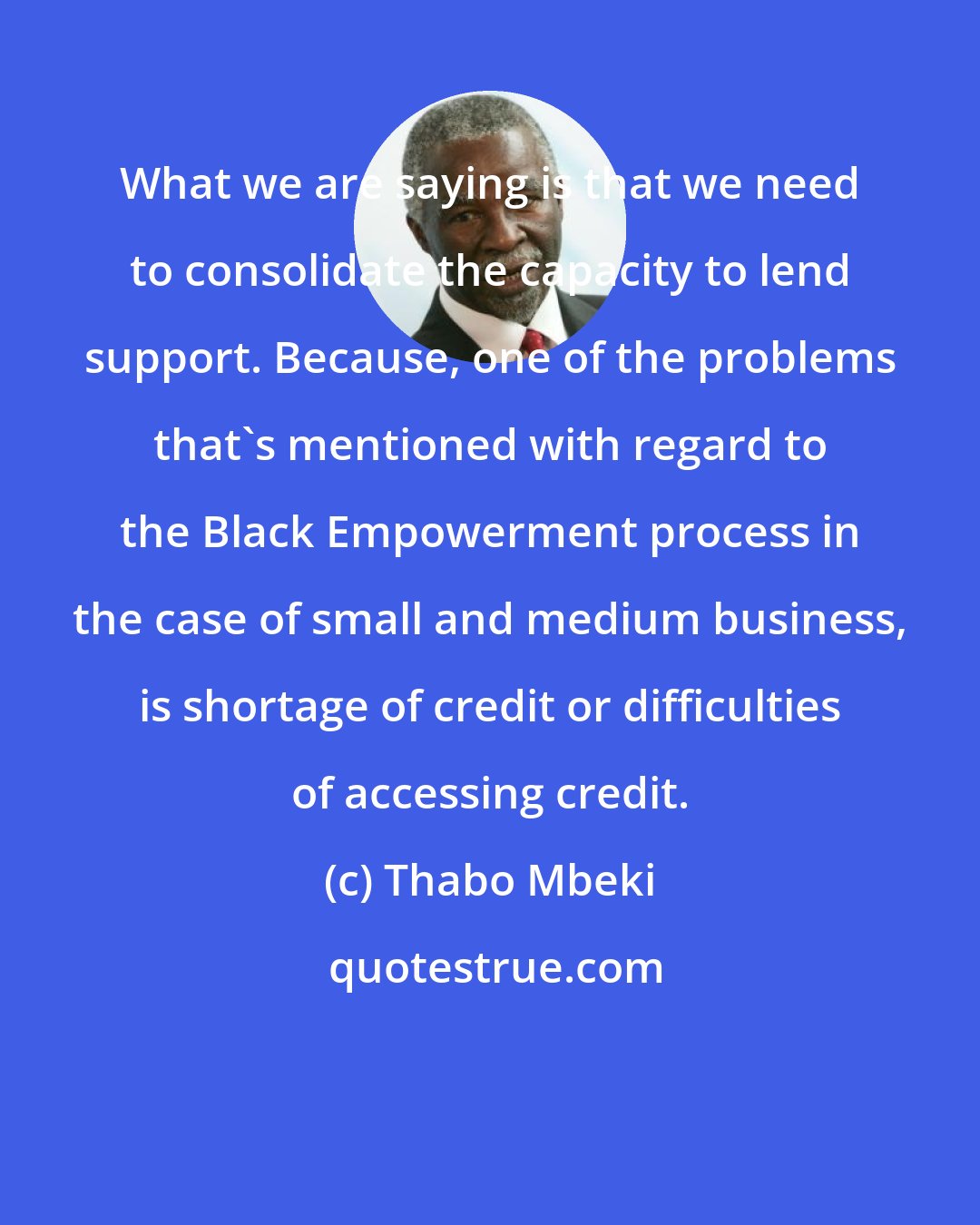 Thabo Mbeki: What we are saying is that we need to consolidate the capacity to lend support. Because, one of the problems that's mentioned with regard to the Black Empowerment process in the case of small and medium business, is shortage of credit or difficulties of accessing credit.