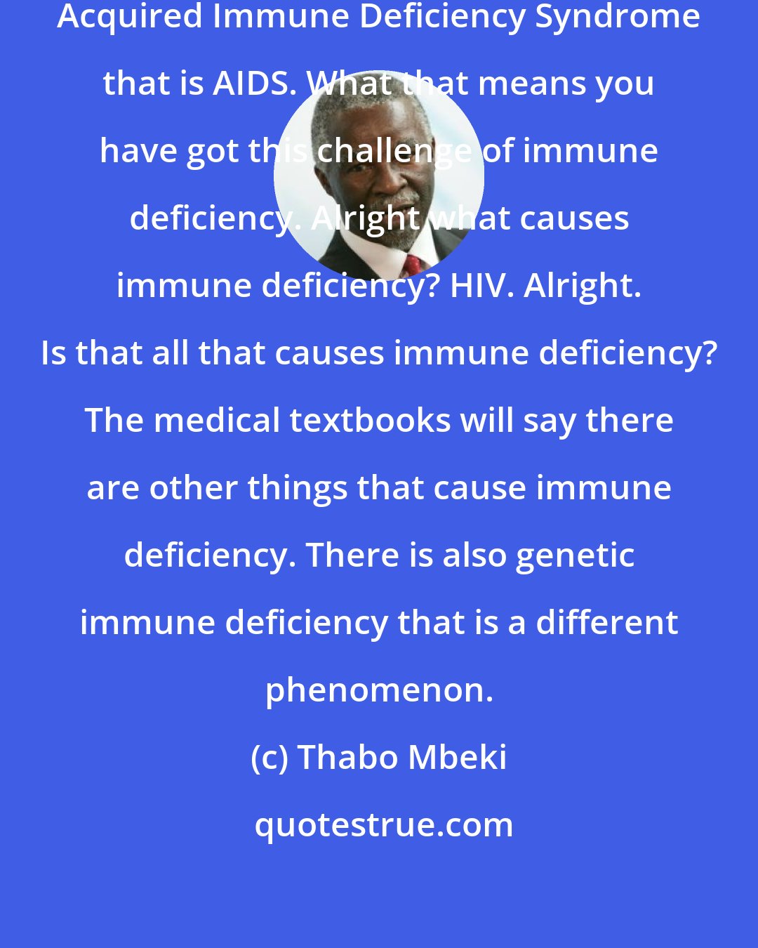 Thabo Mbeki: Your medical documents will say Acquired Immune Deficiency Syndrome that is AIDS. What that means you have got this challenge of immune deficiency. Alright what causes immune deficiency? HIV. Alright. Is that all that causes immune deficiency? The medical textbooks will say there are other things that cause immune deficiency. There is also genetic immune deficiency that is a different phenomenon.