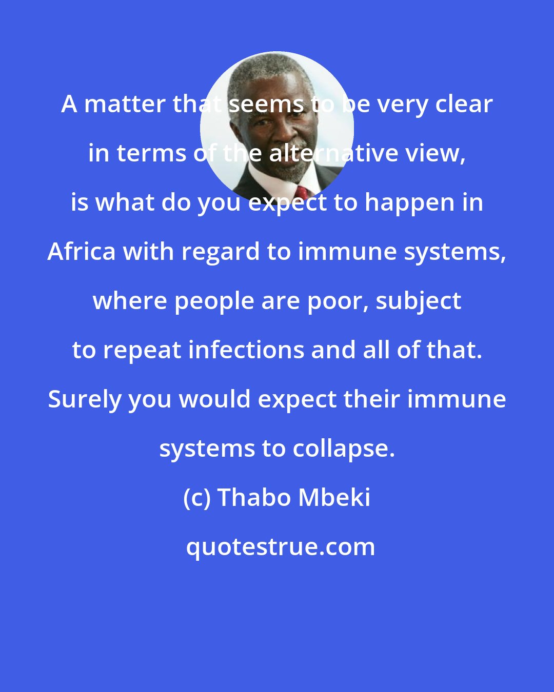 Thabo Mbeki: A matter that seems to be very clear in terms of the alternative view, is what do you expect to happen in Africa with regard to immune systems, where people are poor, subject to repeat infections and all of that. Surely you would expect their immune systems to collapse.