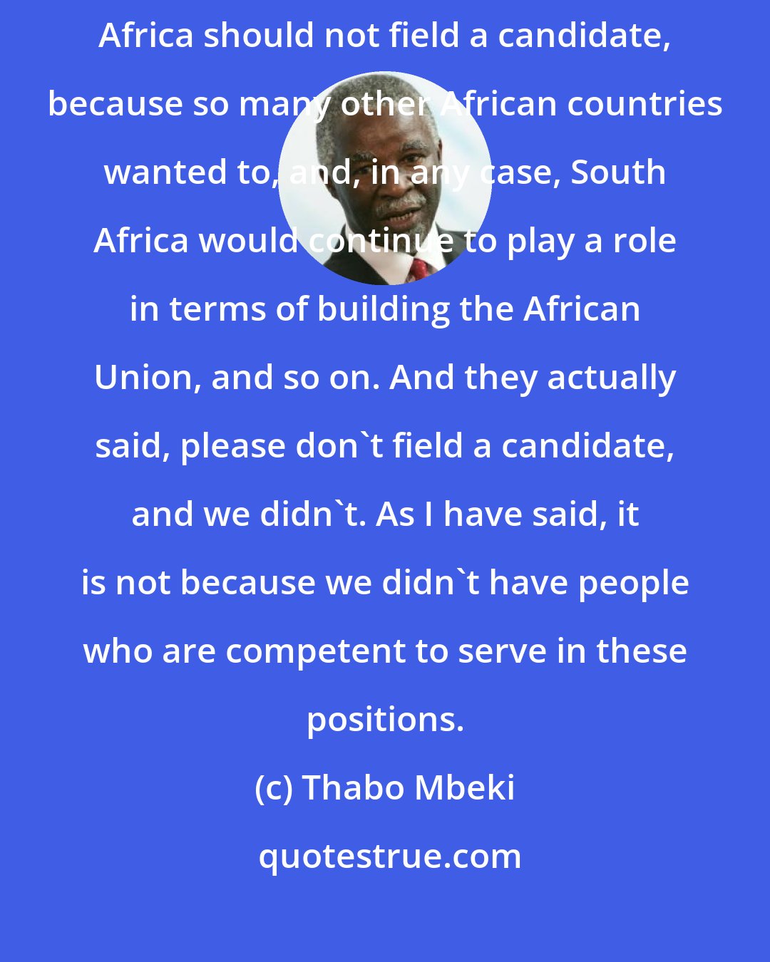 Thabo Mbeki: A number of African countries came to us and said, we request that South Africa should not field a candidate, because so many other African countries wanted to, and, in any case, South Africa would continue to play a role in terms of building the African Union, and so on. And they actually said, please don't field a candidate, and we didn't. As I have said, it is not because we didn't have people who are competent to serve in these positions.