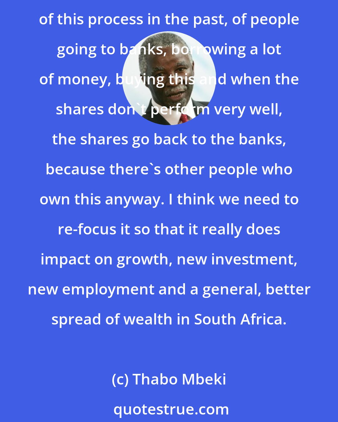 Thabo Mbeki: I think the critical point, really, is that we need to focus black economic empowerment more on the creation of new wealth rather than on these big deals that have been characteristic of this process in the past, of people going to banks, borrowing a lot of money, buying this and when the shares don't perform very well, the shares go back to the banks, because there's other people who own this anyway. I think we need to re-focus it so that it really does impact on growth, new investment, new employment and a general, better spread of wealth in South Africa.