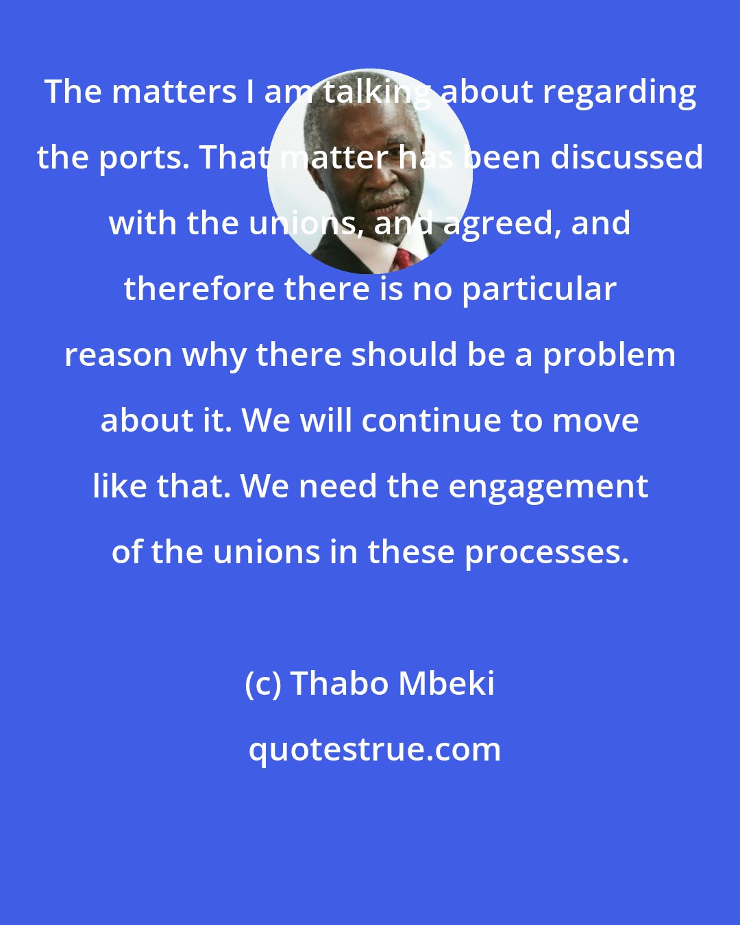 Thabo Mbeki: The matters I am talking about regarding the ports. That matter has been discussed with the unions, and agreed, and therefore there is no particular reason why there should be a problem about it. We will continue to move like that. We need the engagement of the unions in these processes.