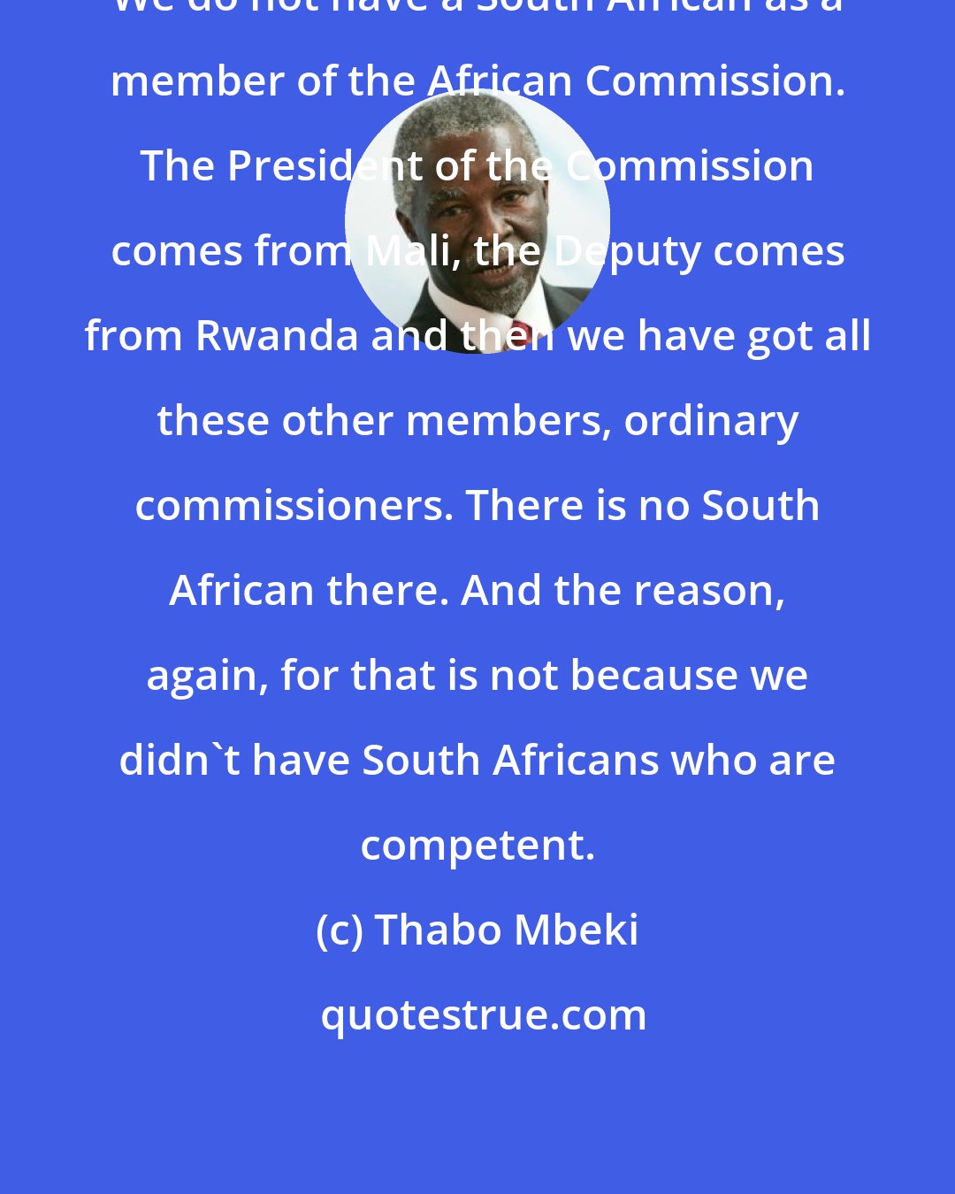 Thabo Mbeki: We do not have a South African as a member of the African Commission. The President of the Commission comes from Mali, the Deputy comes from Rwanda and then we have got all these other members, ordinary commissioners. There is no South African there. And the reason, again, for that is not because we didn't have South Africans who are competent.