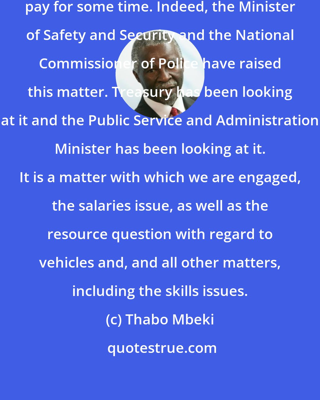 Thabo Mbeki: We have been at the matter of police pay for some time. Indeed, the Minister of Safety and Security and the National Commissioner of Police have raised this matter. Treasury has been looking at it and the Public Service and Administration Minister has been looking at it. It is a matter with which we are engaged, the salaries issue, as well as the resource question with regard to vehicles and, and all other matters, including the skills issues.