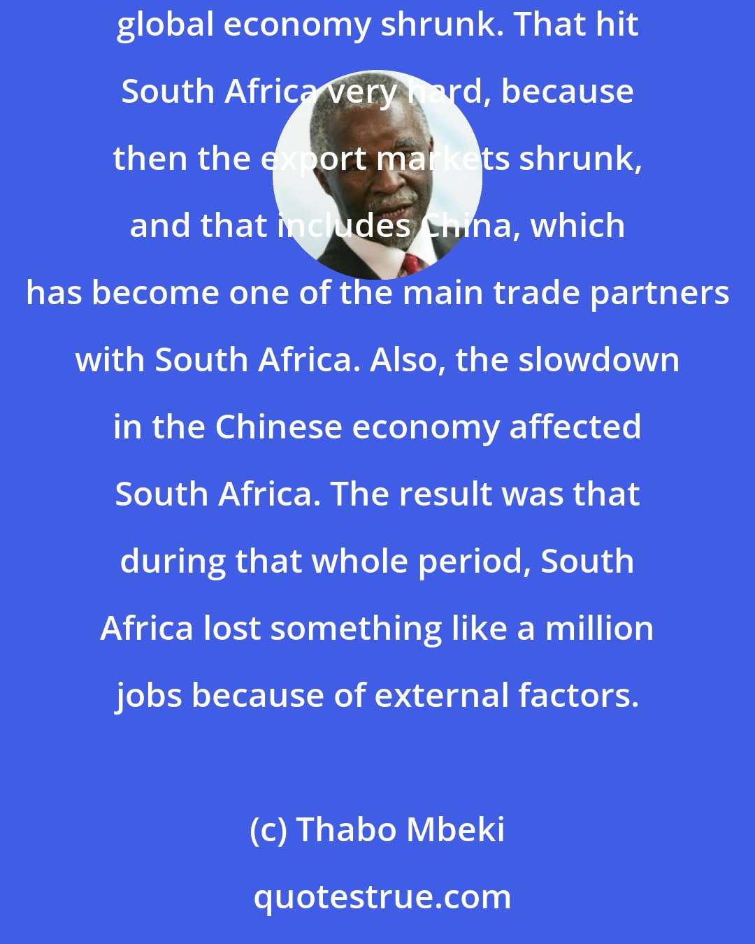 Thabo Mbeki: When I was in government, the South African economy was growing at 4.5% - 5%. But then came the global financial crisis of 2008/2009, and so the global economy shrunk. That hit South Africa very hard, because then the export markets shrunk, and that includes China, which has become one of the main trade partners with South Africa. Also, the slowdown in the Chinese economy affected South Africa. The result was that during that whole period, South Africa lost something like a million jobs because of external factors.