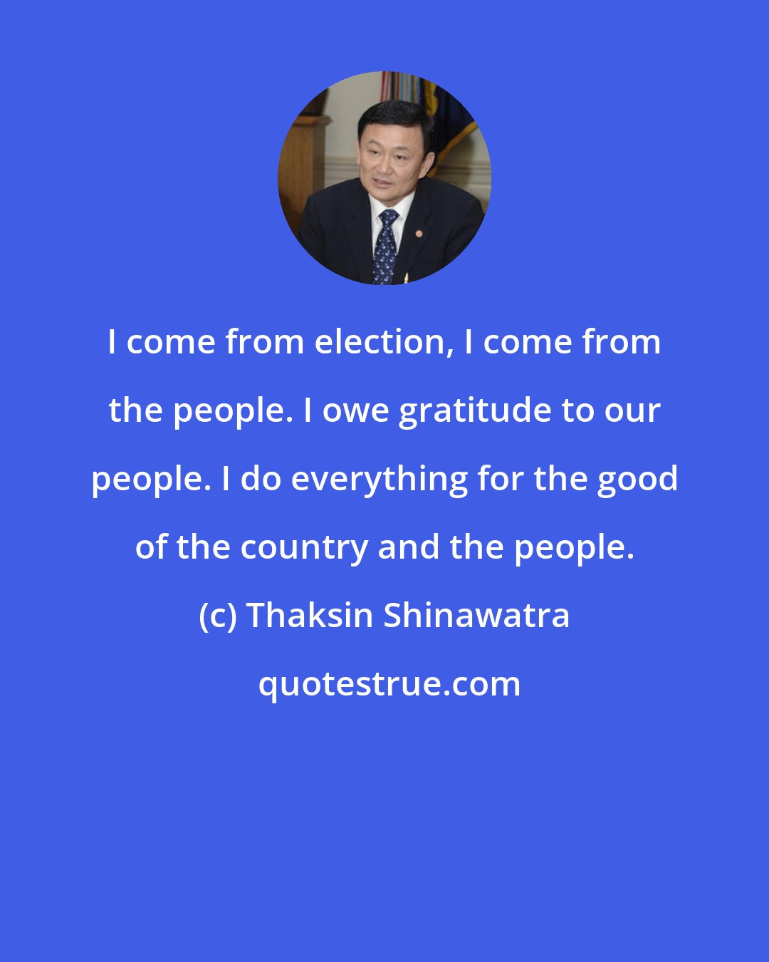 Thaksin Shinawatra: I come from election, I come from the people. I owe gratitude to our people. I do everything for the good of the country and the people.