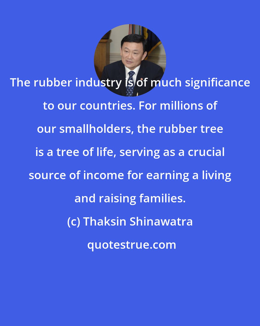 Thaksin Shinawatra: The rubber industry is of much significance to our countries. For millions of our smallholders, the rubber tree is a tree of life, serving as a crucial source of income for earning a living and raising families.