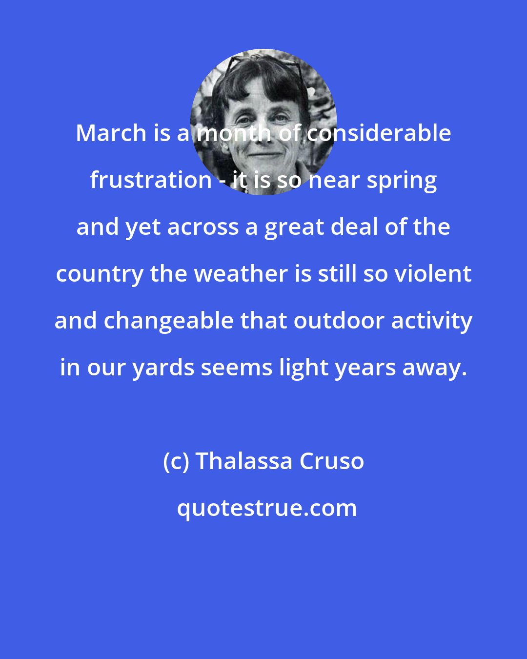 Thalassa Cruso: March is a month of considerable frustration - it is so near spring and yet across a great deal of the country the weather is still so violent and changeable that outdoor activity in our yards seems light years away.