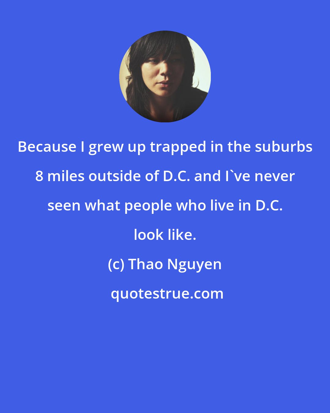 Thao Nguyen: Because I grew up trapped in the suburbs 8 miles outside of D.C. and I've never seen what people who live in D.C. look like.