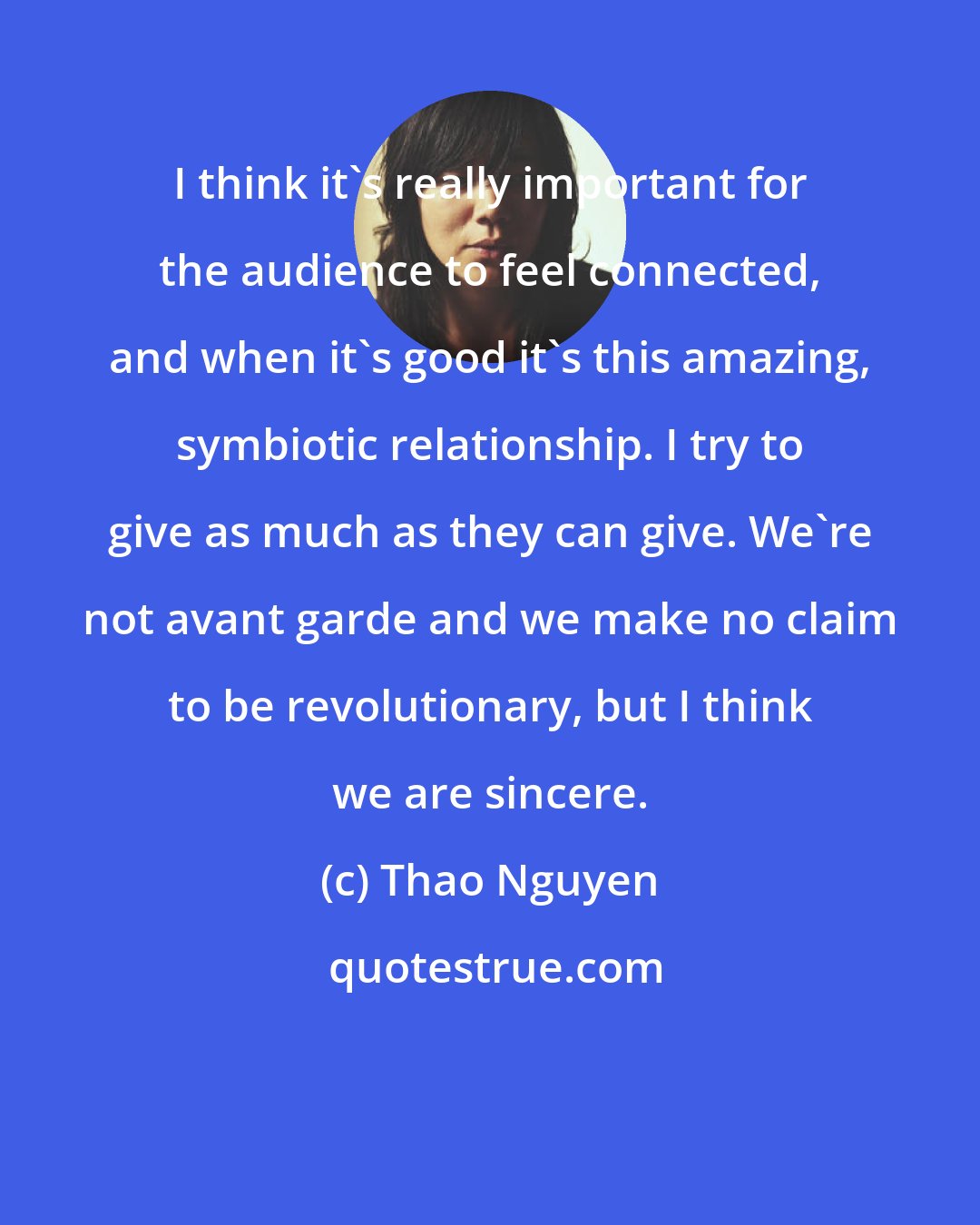 Thao Nguyen: I think it's really important for the audience to feel connected, and when it's good it's this amazing, symbiotic relationship. I try to give as much as they can give. We're not avant garde and we make no claim to be revolutionary, but I think we are sincere.