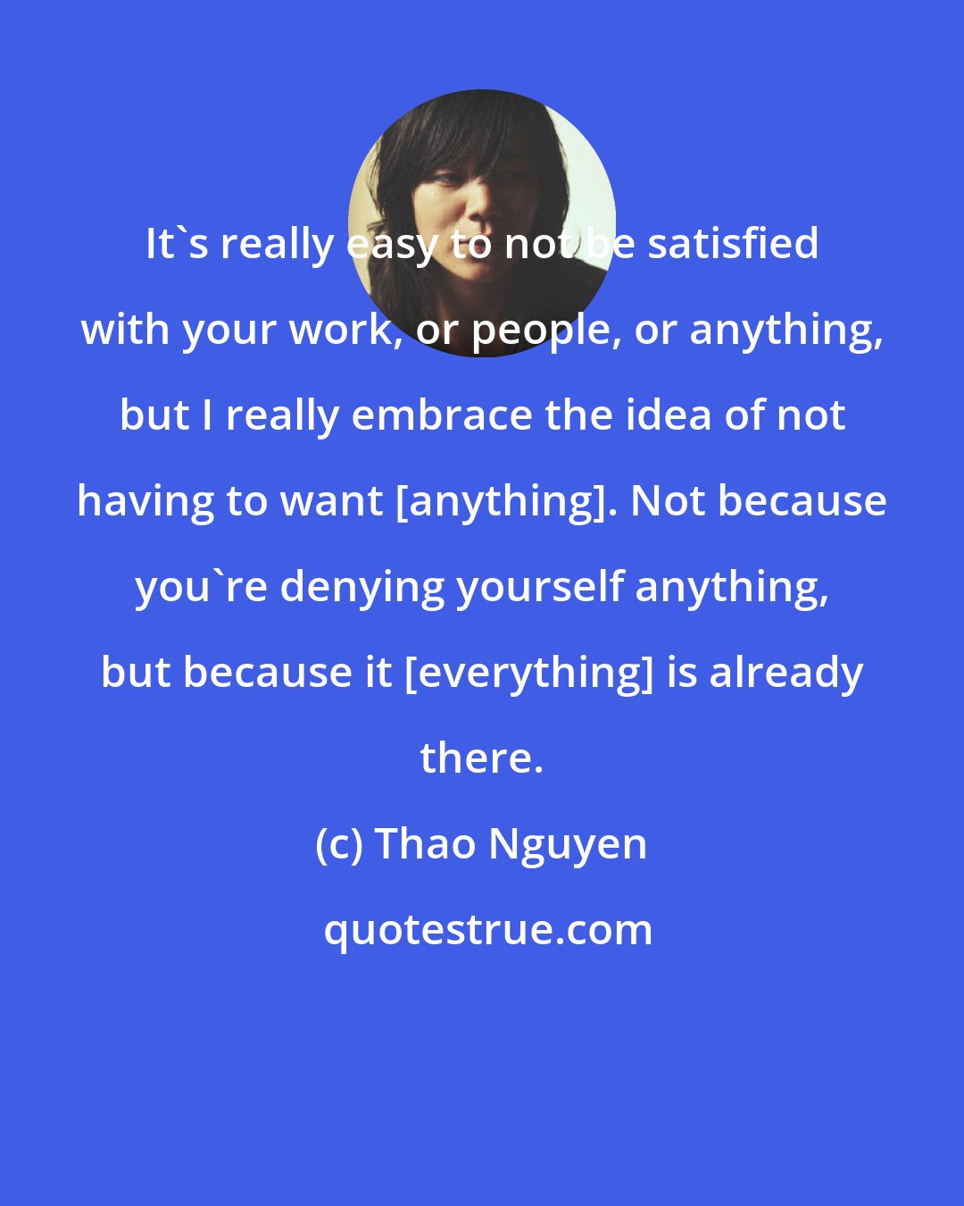 Thao Nguyen: It's really easy to not be satisfied with your work, or people, or anything, but I really embrace the idea of not having to want [anything]. Not because you're denying yourself anything, but because it [everything] is already there.