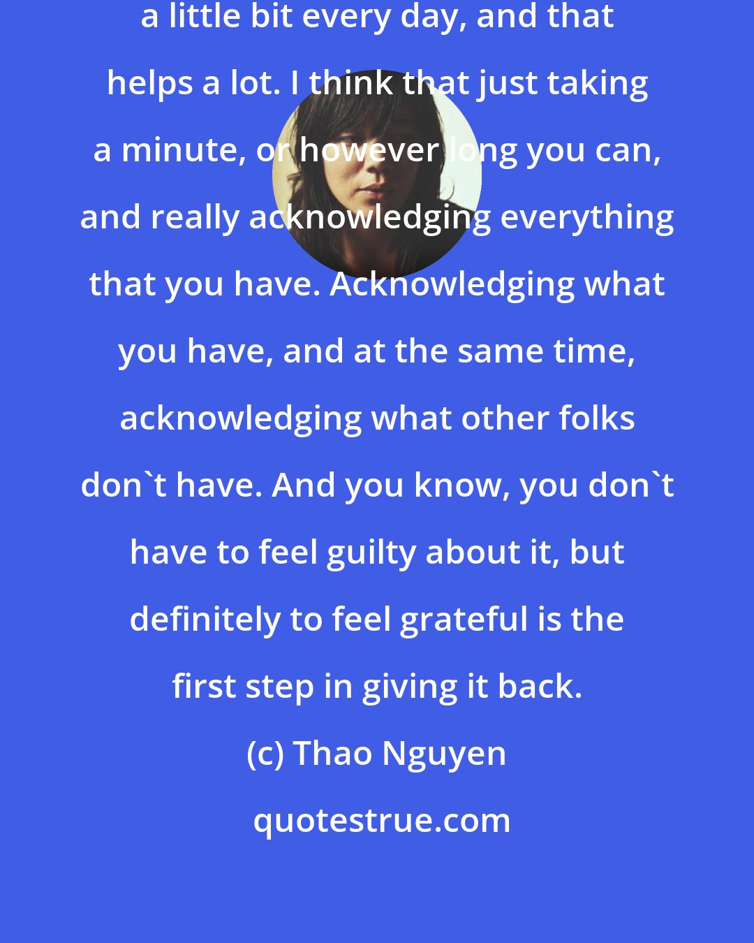 Thao Nguyen: So when I can, I try my best to meditate a little bit every day, and that helps a lot. I think that just taking a minute, or however long you can, and really acknowledging everything that you have. Acknowledging what you have, and at the same time, acknowledging what other folks don't have. And you know, you don't have to feel guilty about it, but definitely to feel grateful is the first step in giving it back.