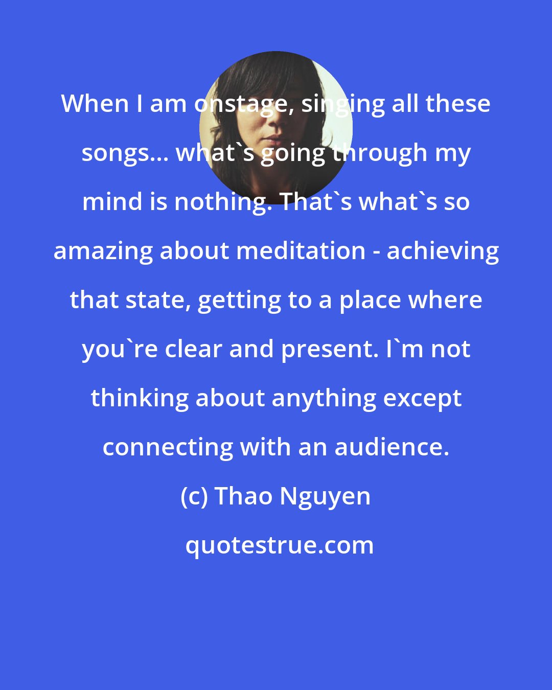 Thao Nguyen: When I am onstage, singing all these songs... what's going through my mind is nothing. That's what's so amazing about meditation - achieving that state, getting to a place where you're clear and present. I'm not thinking about anything except connecting with an audience.