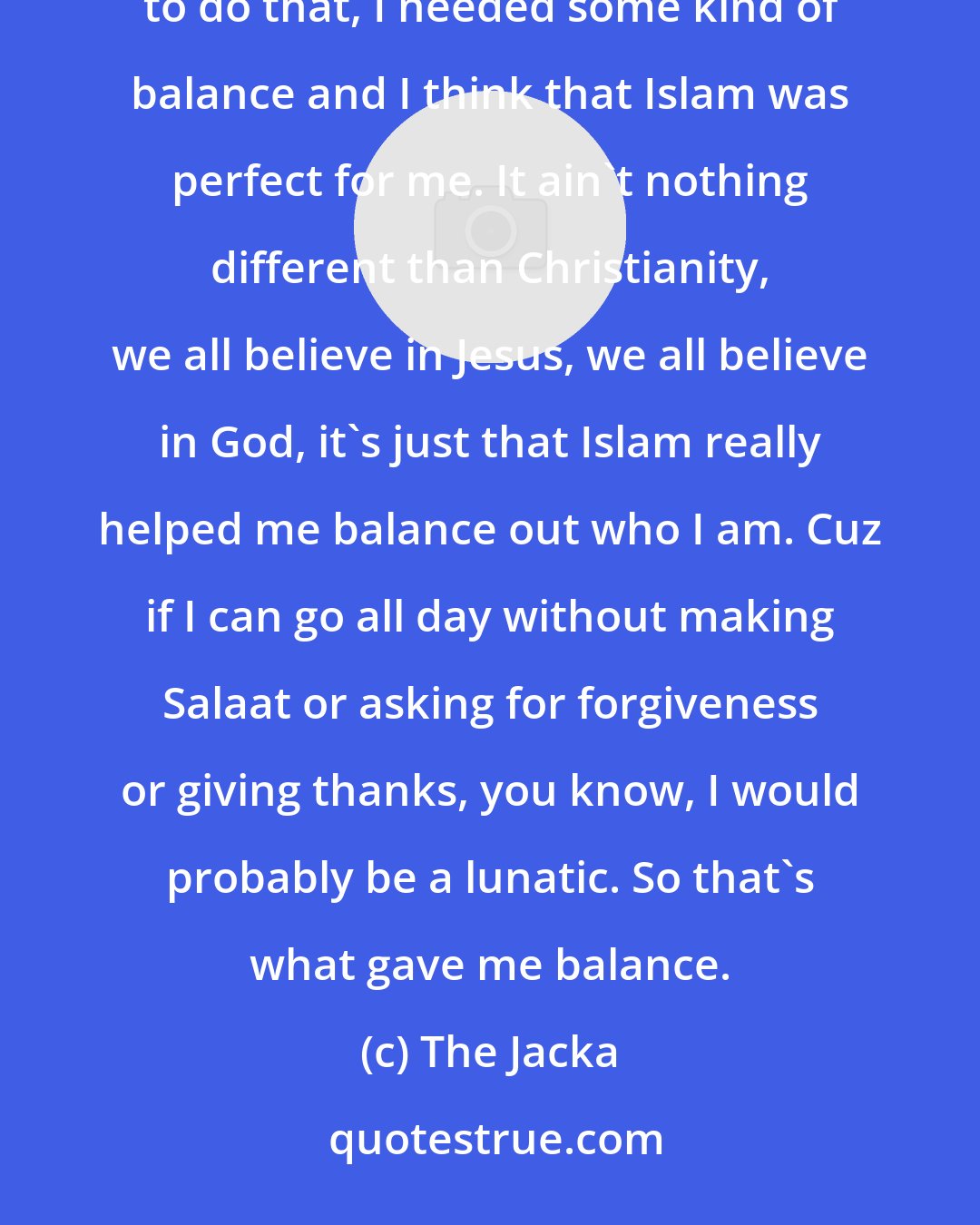 The Jacka: I'm gonna be a respectable dude. When people talking to me, I'm gonna show everybody respect. I just wanted to do that, I needed some kind of balance and I think that Islam was perfect for me. It ain't nothing different than Christianity, we all believe in Jesus, we all believe in God, it's just that Islam really helped me balance out who I am. Cuz if I can go all day without making Salaat or asking for forgiveness or giving thanks, you know, I would probably be a lunatic. So that's what gave me balance.