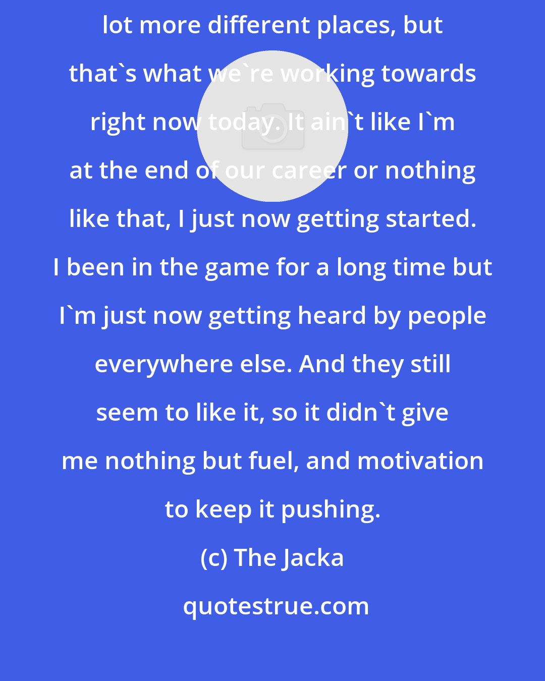 The Jacka: I'm pretty sure my audience could be bigger, if I could get it out a lot more different places, but that's what we're working towards right now today. It ain't like I'm at the end of our career or nothing like that, I just now getting started. I been in the game for a long time but I'm just now getting heard by people everywhere else. And they still seem to like it, so it didn't give me nothing but fuel, and motivation to keep it pushing.