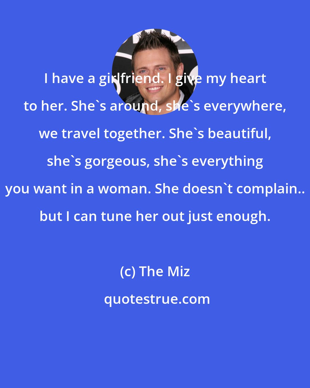 The Miz: I have a girlfriend. I give my heart to her. She's around, she's everywhere, we travel together. She's beautiful, she's gorgeous, she's everything you want in a woman. She doesn't complain.. but I can tune her out just enough.