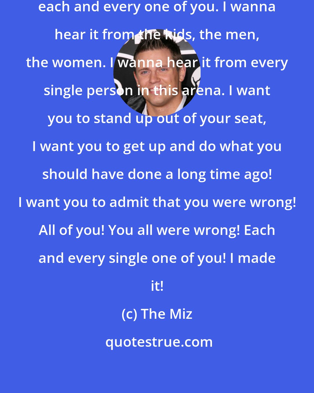 The Miz: I wanna hear it, I wanna hear it from each and every one of you. I wanna hear it from the kids, the men, the women. I wanna hear it from every single person in this arena. I want you to stand up out of your seat, I want you to get up and do what you should have done a long time ago! I want you to admit that you were wrong! All of you! You all were wrong! Each and every single one of you! I made it!