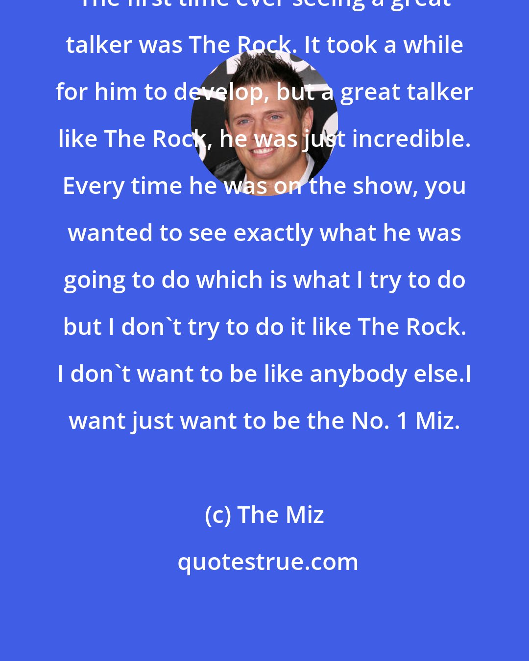 The Miz: The first time ever seeing a great talker was The Rock. It took a while for him to develop, but a great talker like The Rock, he was just incredible. Every time he was on the show, you wanted to see exactly what he was going to do which is what I try to do but I don't try to do it like The Rock. I don't want to be like anybody else.I want just want to be the No. 1 Miz.