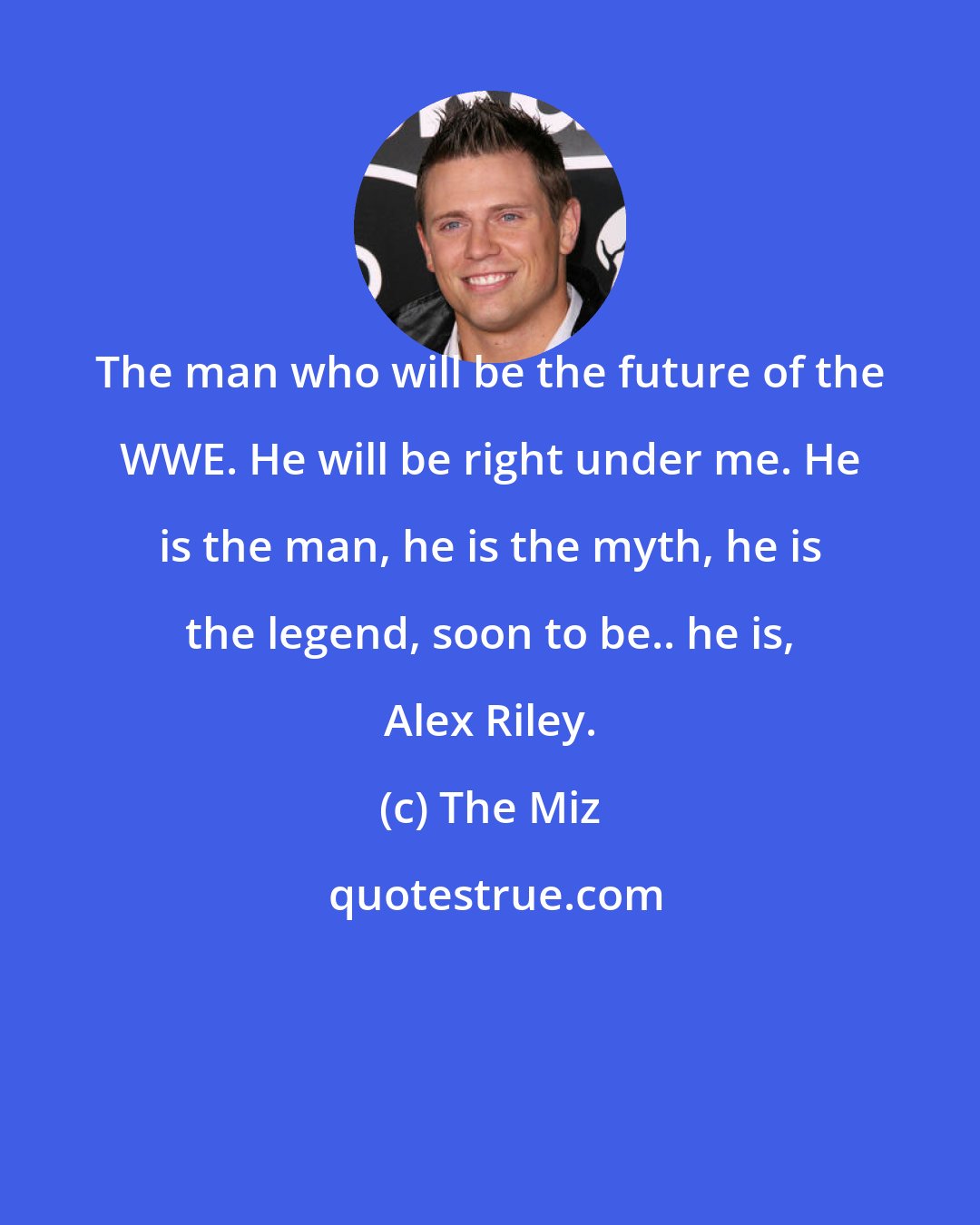 The Miz: The man who will be the future of the WWE. He will be right under me. He is the man, he is the myth, he is the legend, soon to be.. he is, Alex Riley.