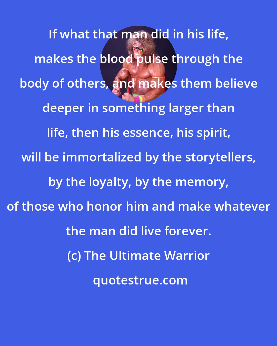 The Ultimate Warrior: If what that man did in his life, makes the blood pulse through the body of others, and makes them believe deeper in something larger than life, then his essence, his spirit, will be immortalized by the storytellers, by the loyalty, by the memory, of those who honor him and make whatever the man did live forever.