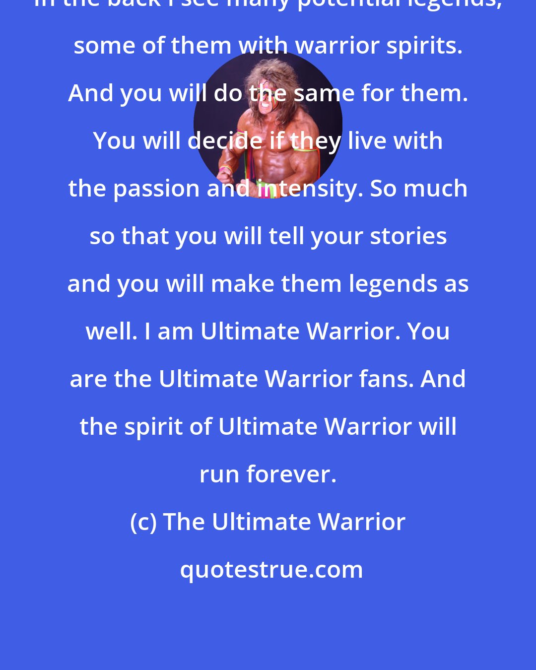 The Ultimate Warrior: In the back I see many potential legends, some of them with warrior spirits. And you will do the same for them. You will decide if they live with the passion and intensity. So much so that you will tell your stories and you will make them legends as well. I am Ultimate Warrior. You are the Ultimate Warrior fans. And the spirit of Ultimate Warrior will run forever.