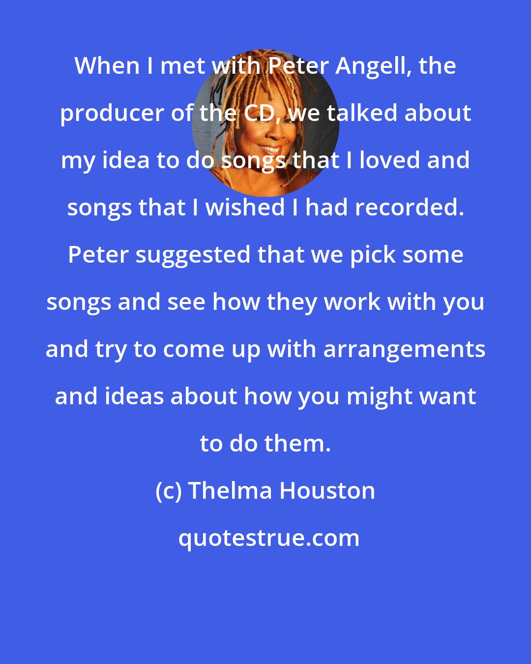 Thelma Houston: When I met with Peter Angell, the producer of the CD, we talked about my idea to do songs that I loved and songs that I wished I had recorded. Peter suggested that we pick some songs and see how they work with you and try to come up with arrangements and ideas about how you might want to do them.