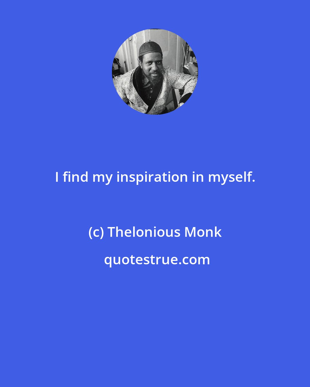 Thelonious Monk: I find my inspiration in myself.