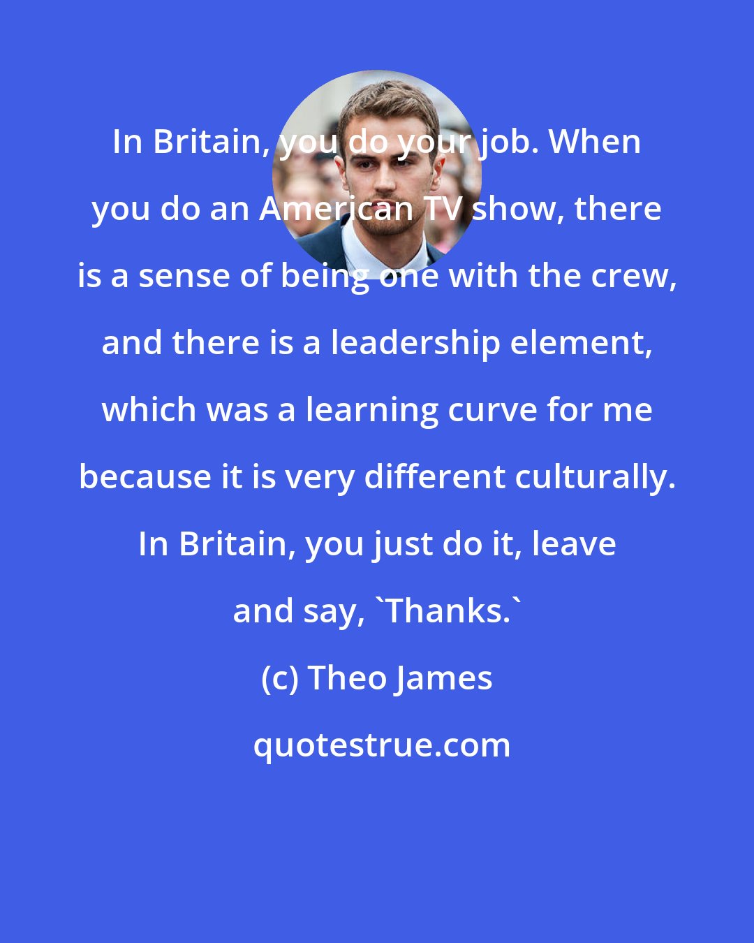 Theo James: In Britain, you do your job. When you do an American TV show, there is a sense of being one with the crew, and there is a leadership element, which was a learning curve for me because it is very different culturally. In Britain, you just do it, leave and say, 'Thanks.'