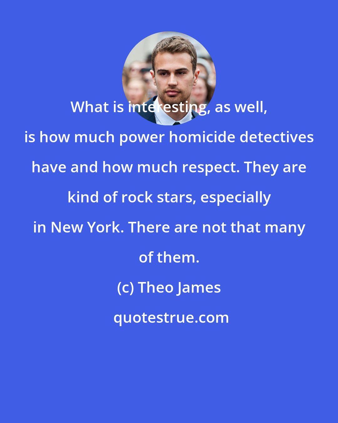 Theo James: What is interesting, as well, is how much power homicide detectives have and how much respect. They are kind of rock stars, especially in New York. There are not that many of them.