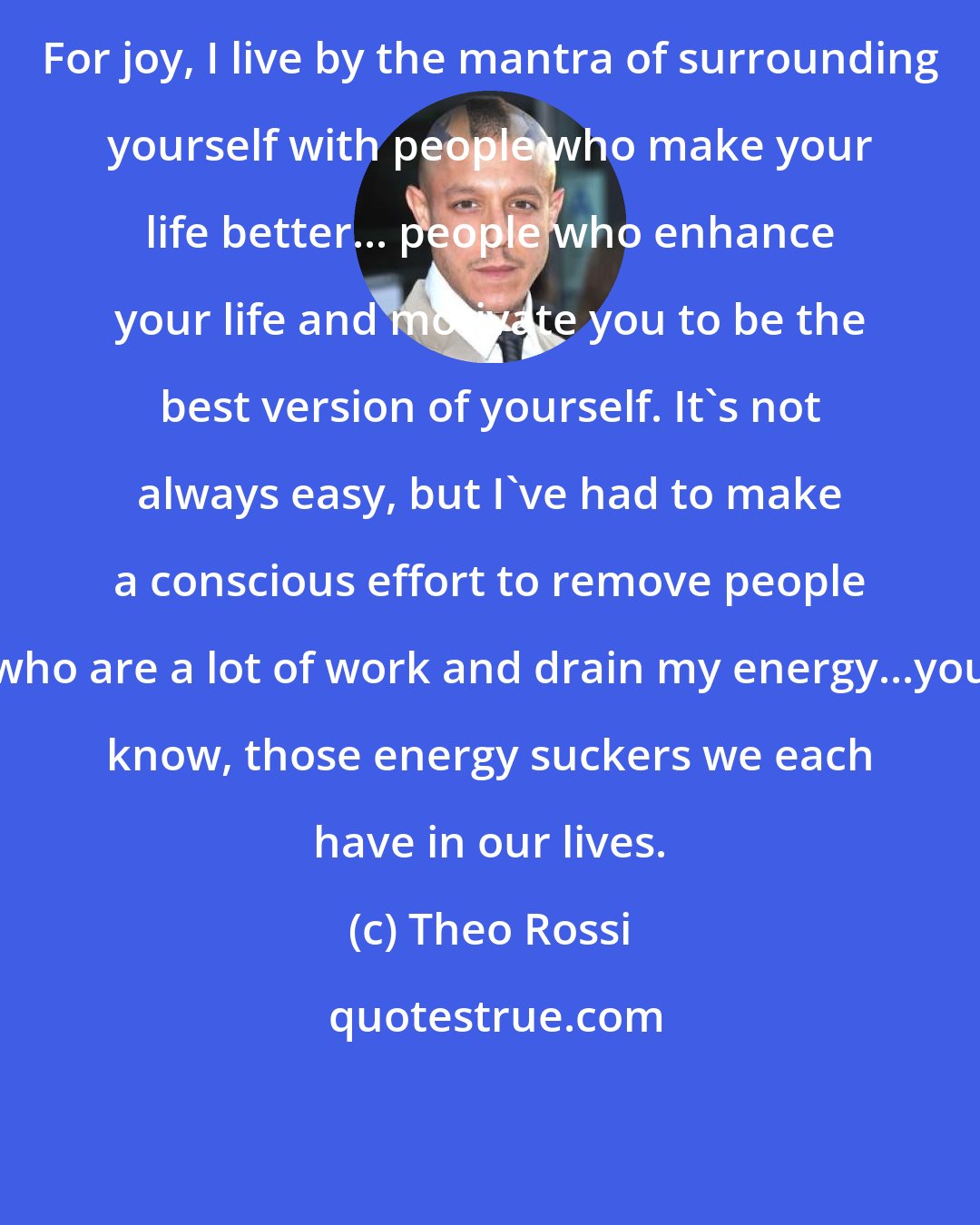 Theo Rossi: For joy, I live by the mantra of surrounding yourself with people who make your life better... people who enhance your life and motivate you to be the best version of yourself. It's not always easy, but I've had to make a conscious effort to remove people who are a lot of work and drain my energy...you know, those energy suckers we each have in our lives.