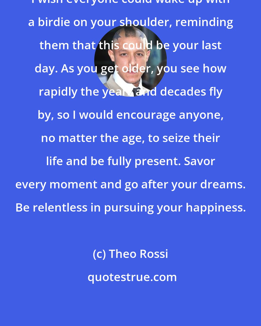 Theo Rossi: I wish everyone could wake up with a birdie on your shoulder, reminding them that this could be your last day. As you get older, you see how rapidly the years and decades fly by, so I would encourage anyone, no matter the age, to seize their life and be fully present. Savor every moment and go after your dreams. Be relentless in pursuing your happiness.