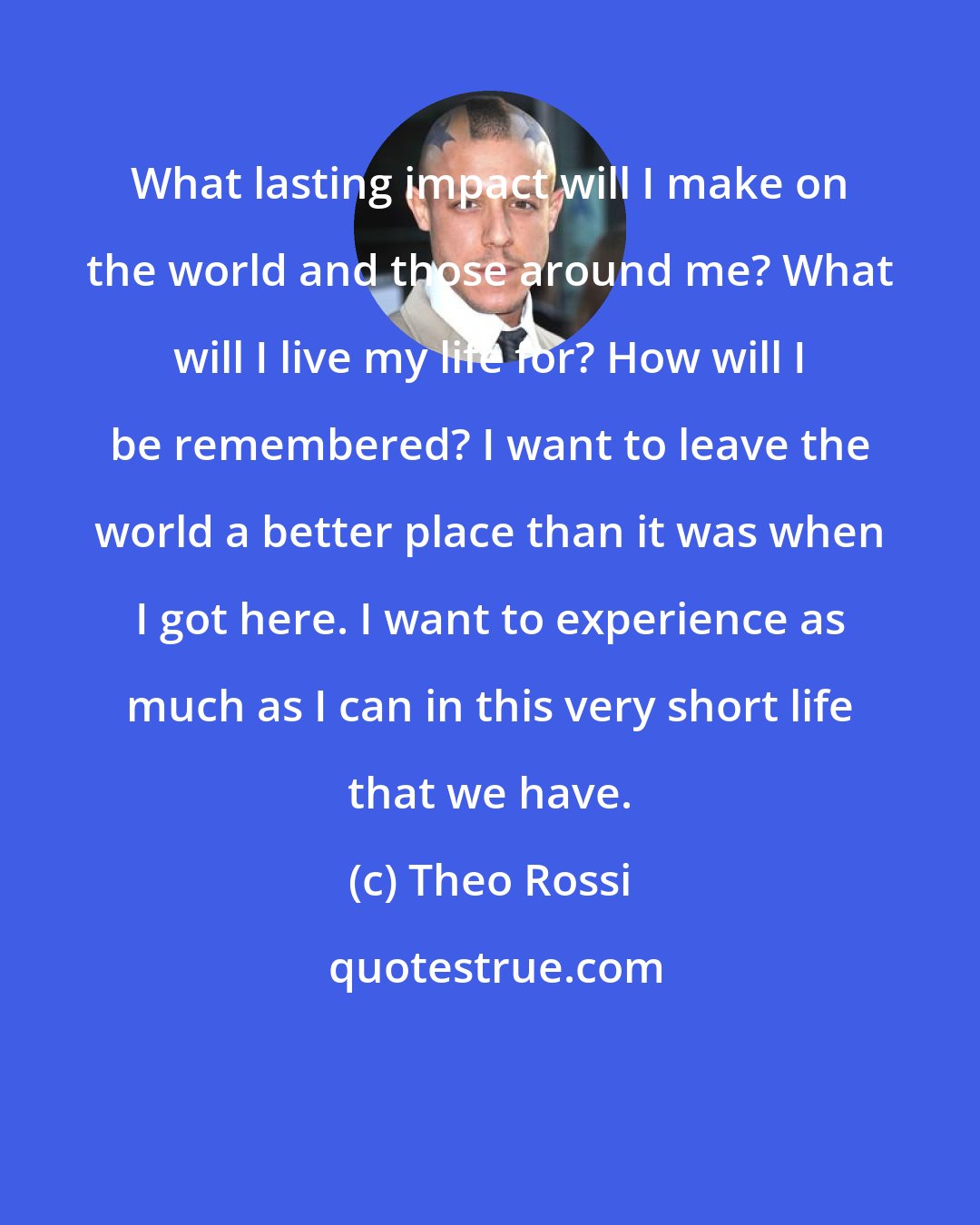 Theo Rossi: What lasting impact will I make on the world and those around me? What will I live my life for? How will I be remembered? I want to leave the world a better place than it was when I got here. I want to experience as much as I can in this very short life that we have.